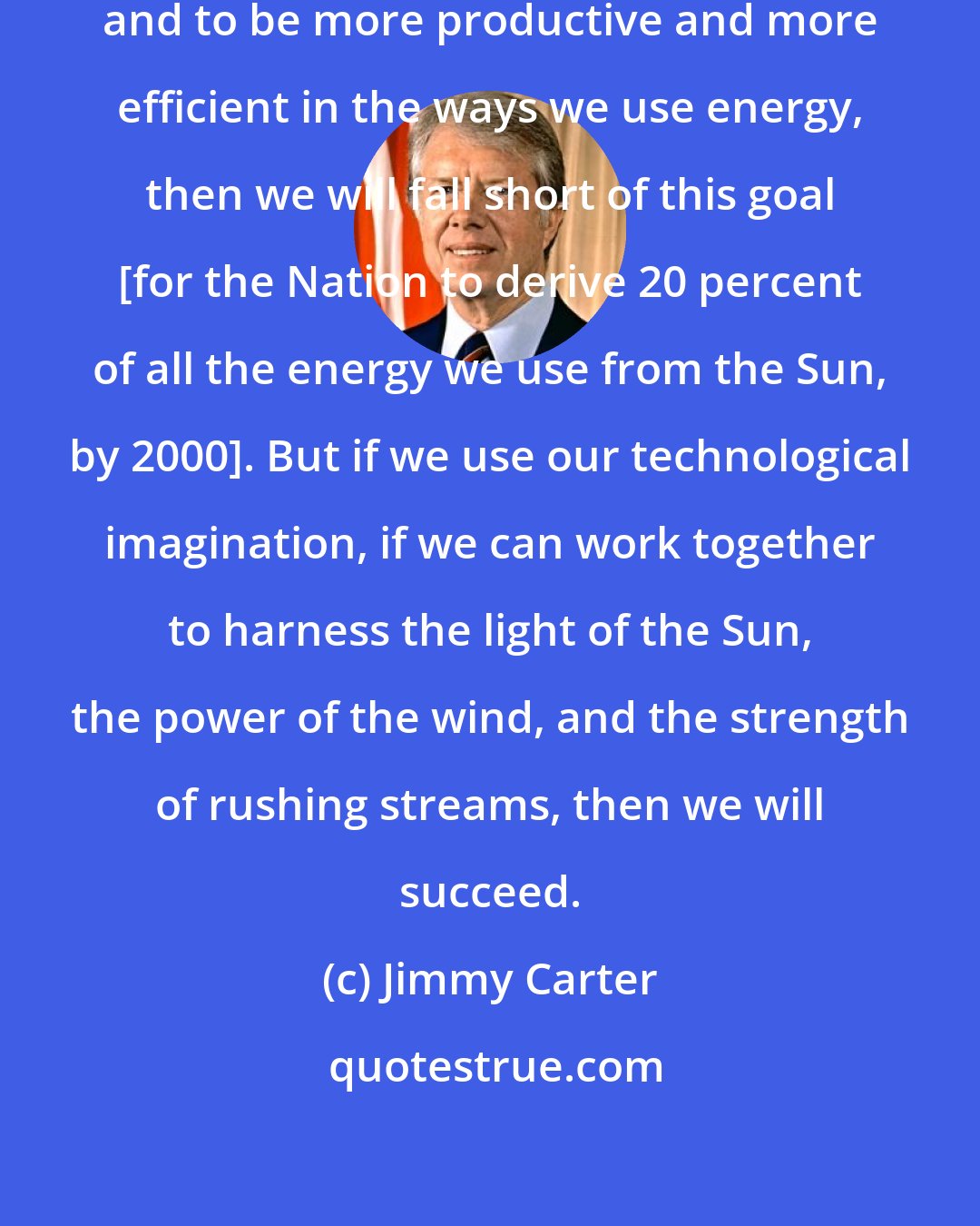 Jimmy Carter: If we do not learn to eliminate waste and to be more productive and more efficient in the ways we use energy, then we will fall short of this goal [for the Nation to derive 20 percent of all the energy we use from the Sun, by 2000]. But if we use our technological imagination, if we can work together to harness the light of the Sun, the power of the wind, and the strength of rushing streams, then we will succeed.