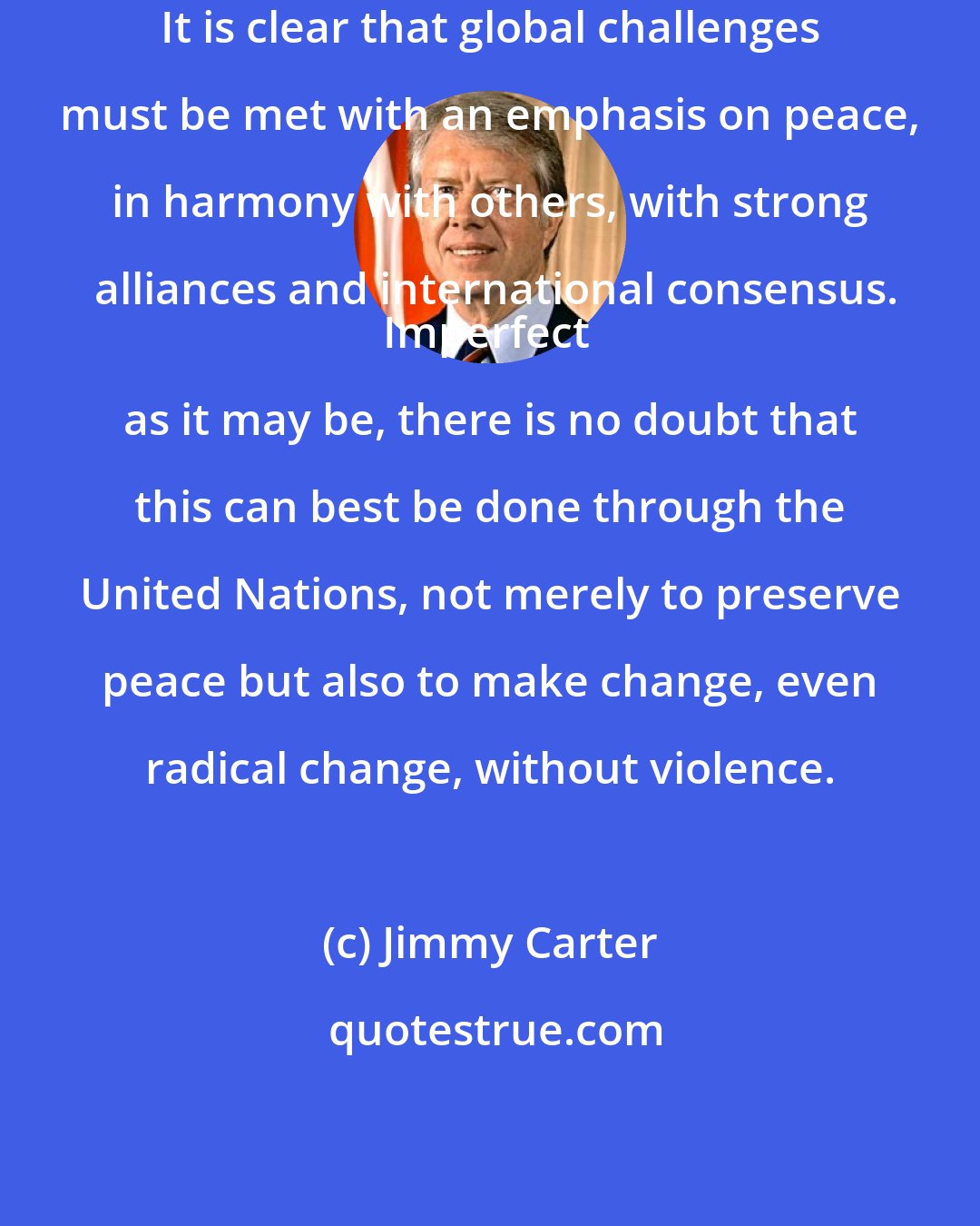 Jimmy Carter: It is clear that global challenges must be met with an emphasis on peace, in harmony with others, with strong alliances and international consensus.
Imperfect as it may be, there is no doubt that this can best be done through the United Nations, not merely to preserve peace but also to make change, even radical change, without violence.
