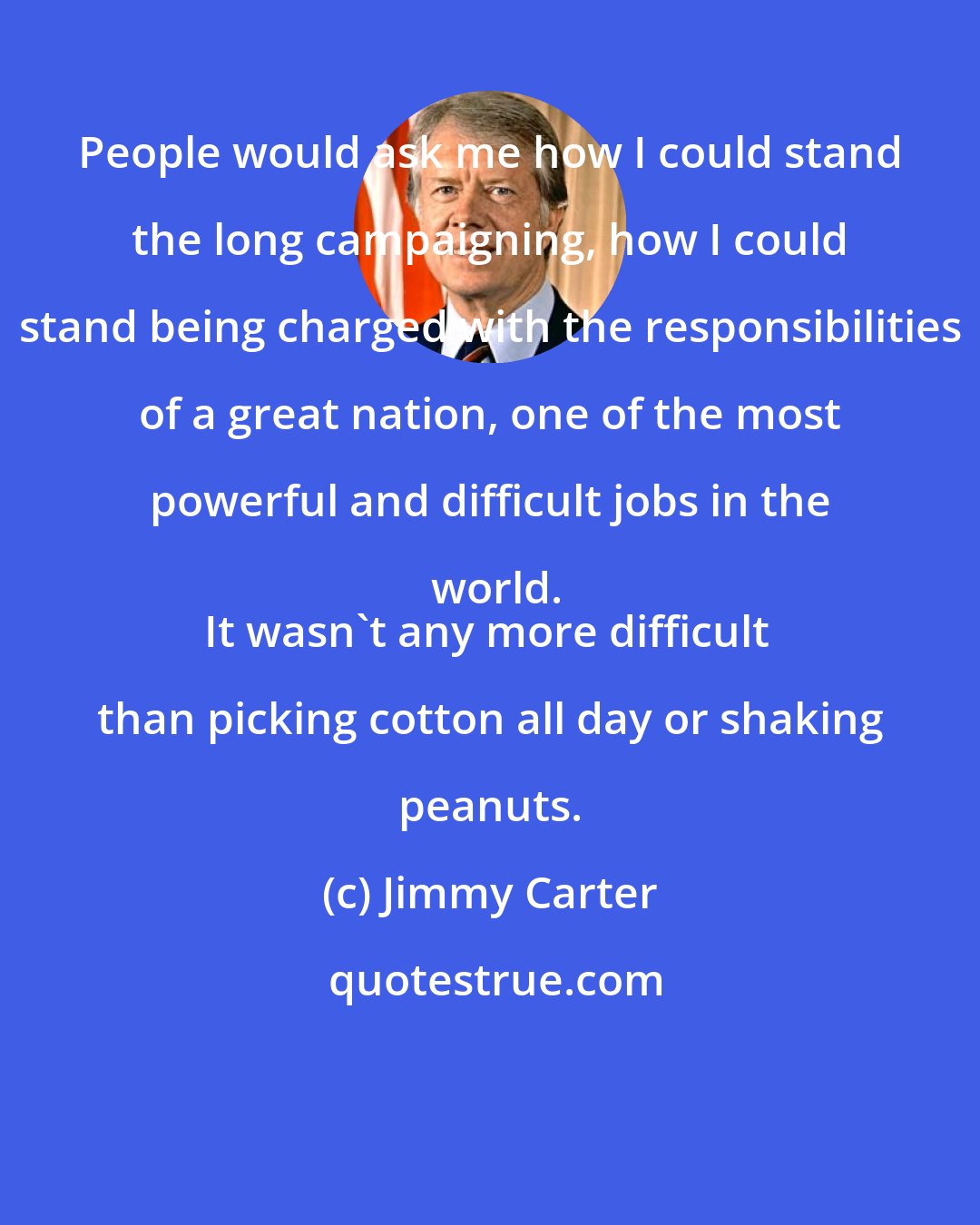 Jimmy Carter: People would ask me how I could stand the long campaigning, how I could stand being charged with the responsibilities of a great nation, one of the most powerful and difficult jobs in the world.
It wasn't any more difficult than picking cotton all day or shaking peanuts.