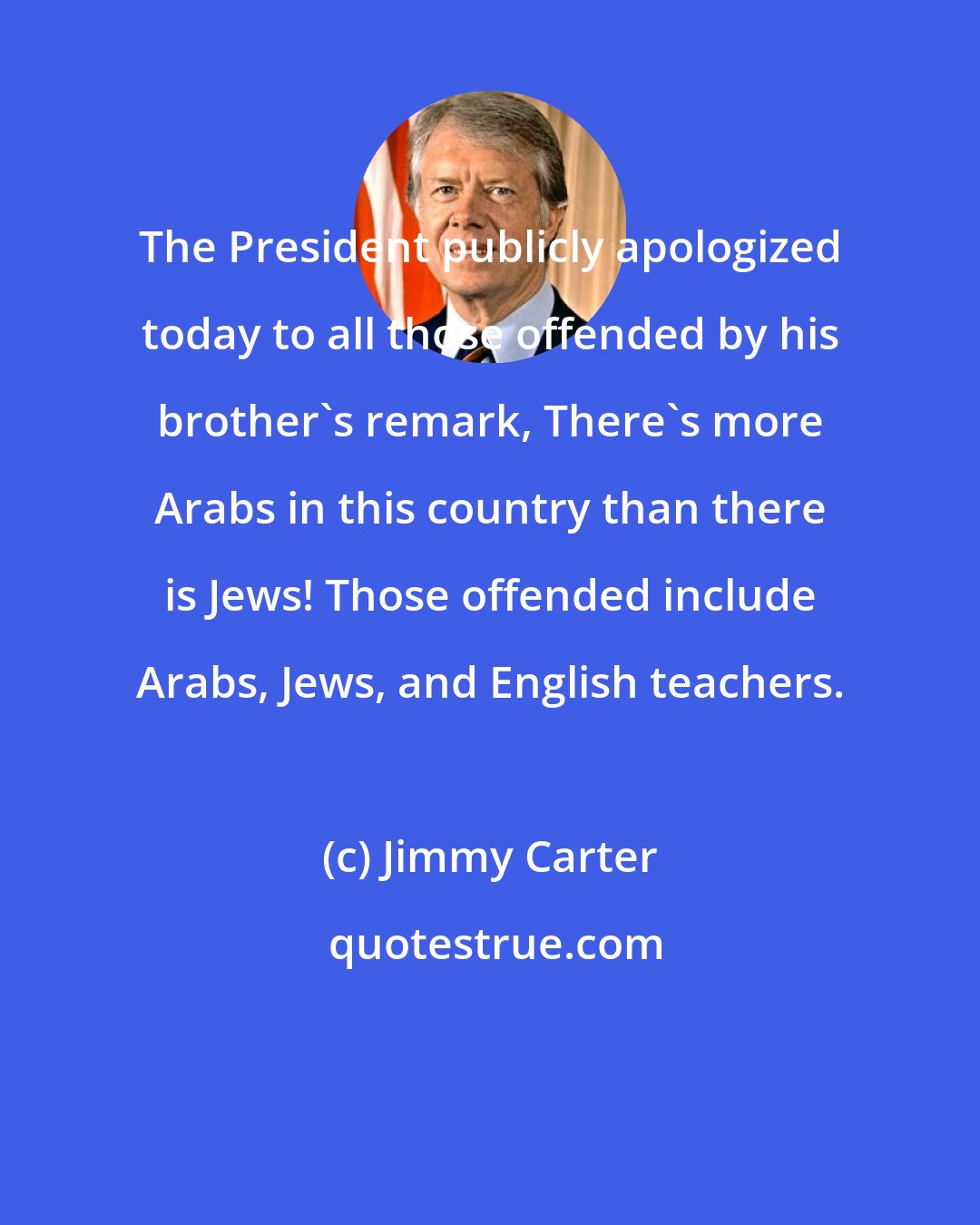 Jimmy Carter: The President publicly apologized today to all those offended by his brother's remark, There's more Arabs in this country than there is Jews! Those offended include Arabs, Jews, and English teachers.