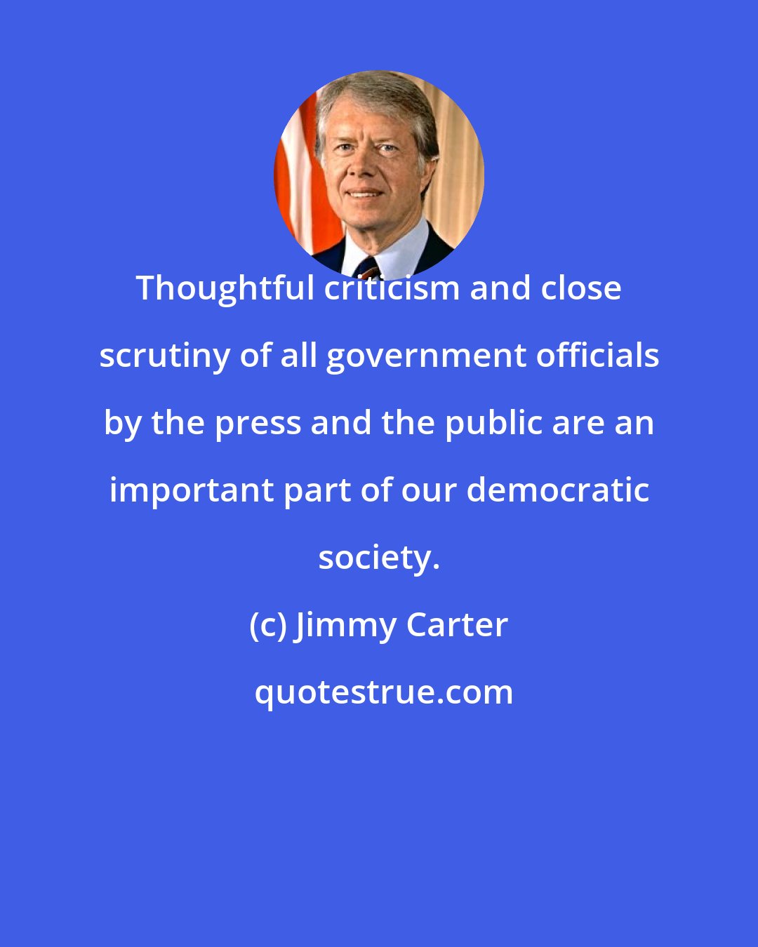 Jimmy Carter: Thoughtful criticism and close scrutiny of all government officials by the press and the public are an important part of our democratic society.