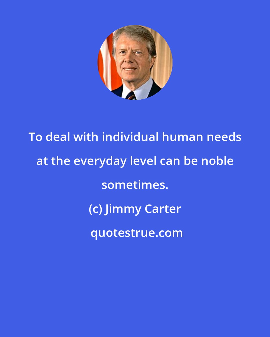 Jimmy Carter: To deal with individual human needs at the everyday level can be noble sometimes.
