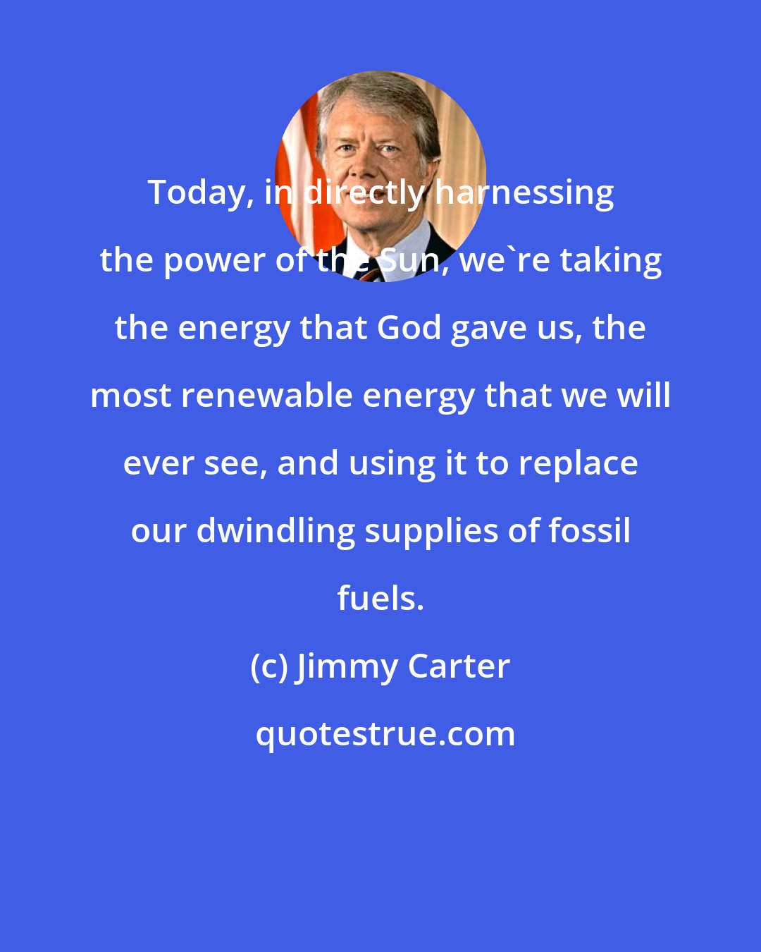 Jimmy Carter: Today, in directly harnessing the power of the Sun, we're taking the energy that God gave us, the most renewable energy that we will ever see, and using it to replace our dwindling supplies of fossil fuels.