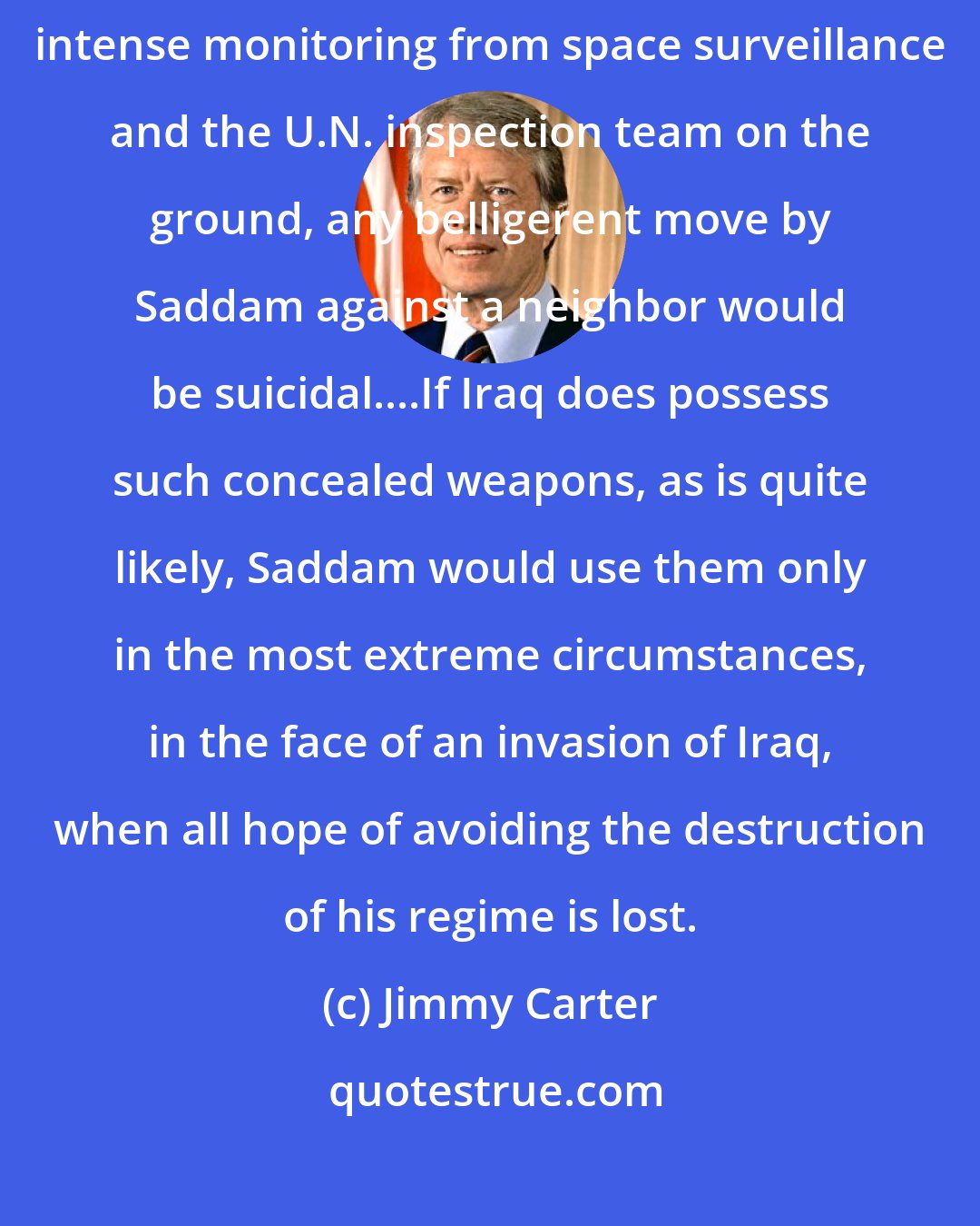 Jimmy Carter: With overwhelming military strength now deployed against him and with intense monitoring from space surveillance and the U.N. inspection team on the ground, any belligerent move by Saddam against a neighbor would be suicidal....If Iraq does possess such concealed weapons, as is quite likely, Saddam would use them only in the most extreme circumstances, in the face of an invasion of Iraq, when all hope of avoiding the destruction of his regime is lost.