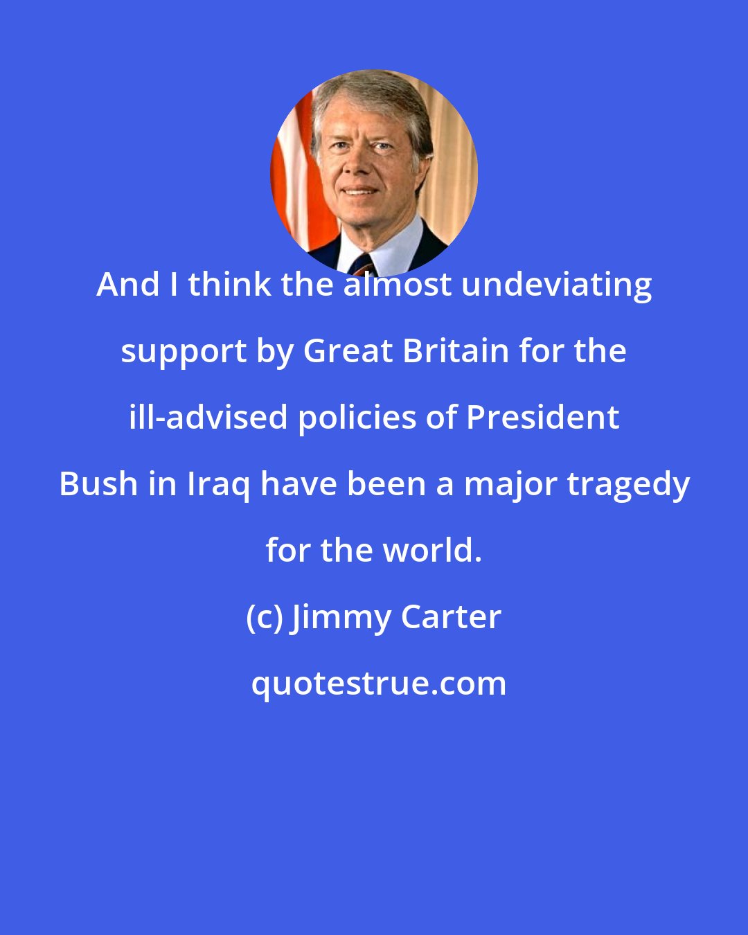 Jimmy Carter: And I think the almost undeviating support by Great Britain for the ill-advised policies of President Bush in Iraq have been a major tragedy for the world.