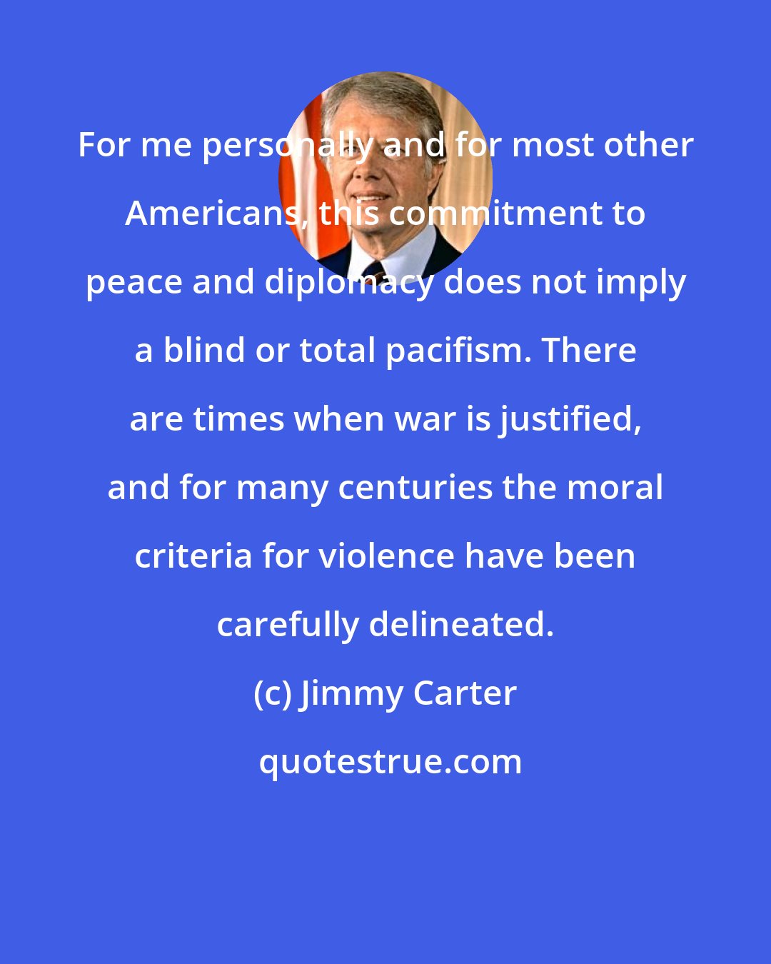 Jimmy Carter: For me personally and for most other Americans, this commitment to peace and diplomacy does not imply a blind or total pacifism. There are times when war is justified, and for many centuries the moral criteria for violence have been carefully delineated.