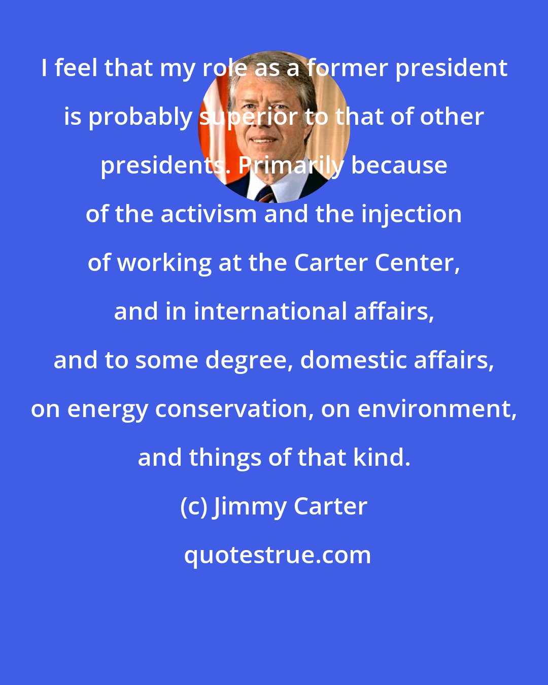 Jimmy Carter: I feel that my role as a former president is probably superior to that of other presidents. Primarily because of the activism and the injection of working at the Carter Center, and in international affairs, and to some degree, domestic affairs, on energy conservation, on environment, and things of that kind.