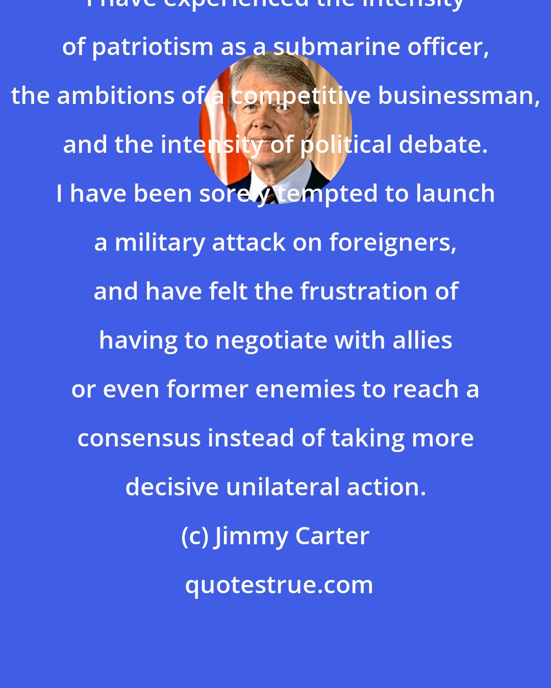Jimmy Carter: I have experienced the intensity of patriotism as a submarine officer, the ambitions of a competitive businessman, and the intensity of political debate. I have been sorely tempted to launch a military attack on foreigners, and have felt the frustration of having to negotiate with allies or even former enemies to reach a consensus instead of taking more decisive unilateral action.