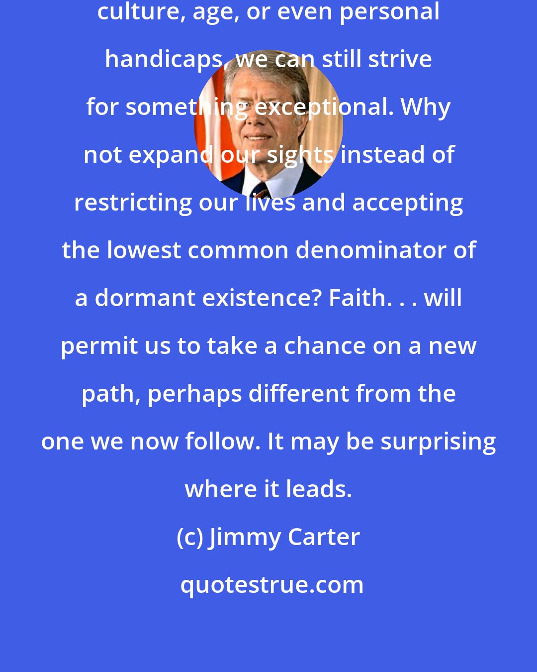 Jimmy Carter: I think that, regardless of our culture, age, or even personal handicaps, we can still strive for something exceptional. Why not expand our sights instead of restricting our lives and accepting the lowest common denominator of a dormant existence? Faith. . . will permit us to take a chance on a new path, perhaps different from the one we now follow. It may be surprising where it leads.