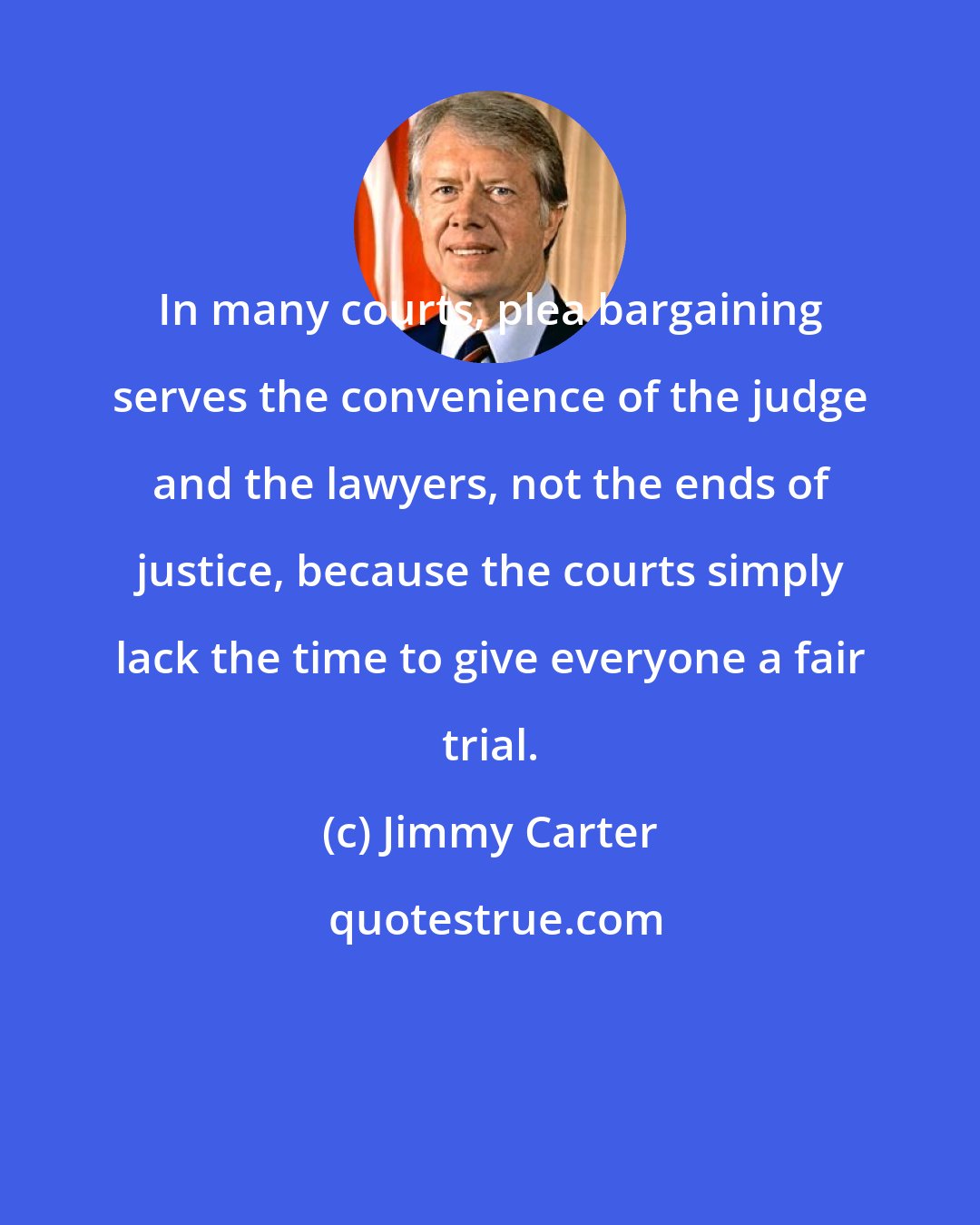 Jimmy Carter: In many courts, plea bargaining serves the convenience of the judge and the lawyers, not the ends of justice, because the courts simply lack the time to give everyone a fair trial.