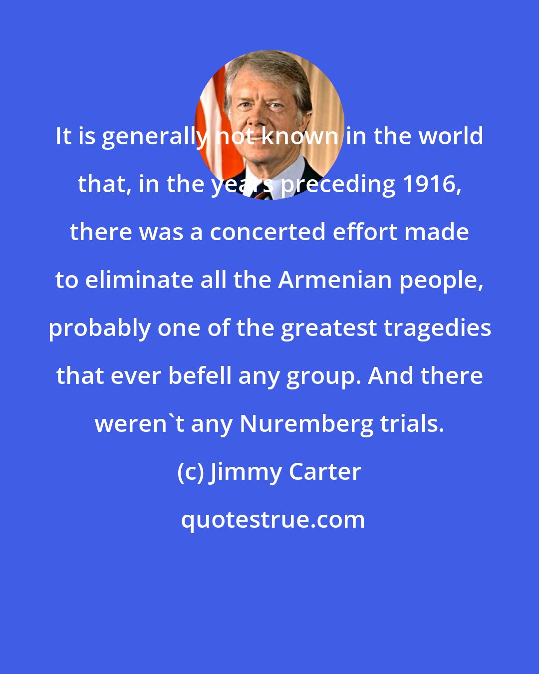 Jimmy Carter: It is generally not known in the world that, in the years preceding 1916, there was a concerted effort made to eliminate all the Armenian people, probably one of the greatest tragedies that ever befell any group. And there weren't any Nuremberg trials.