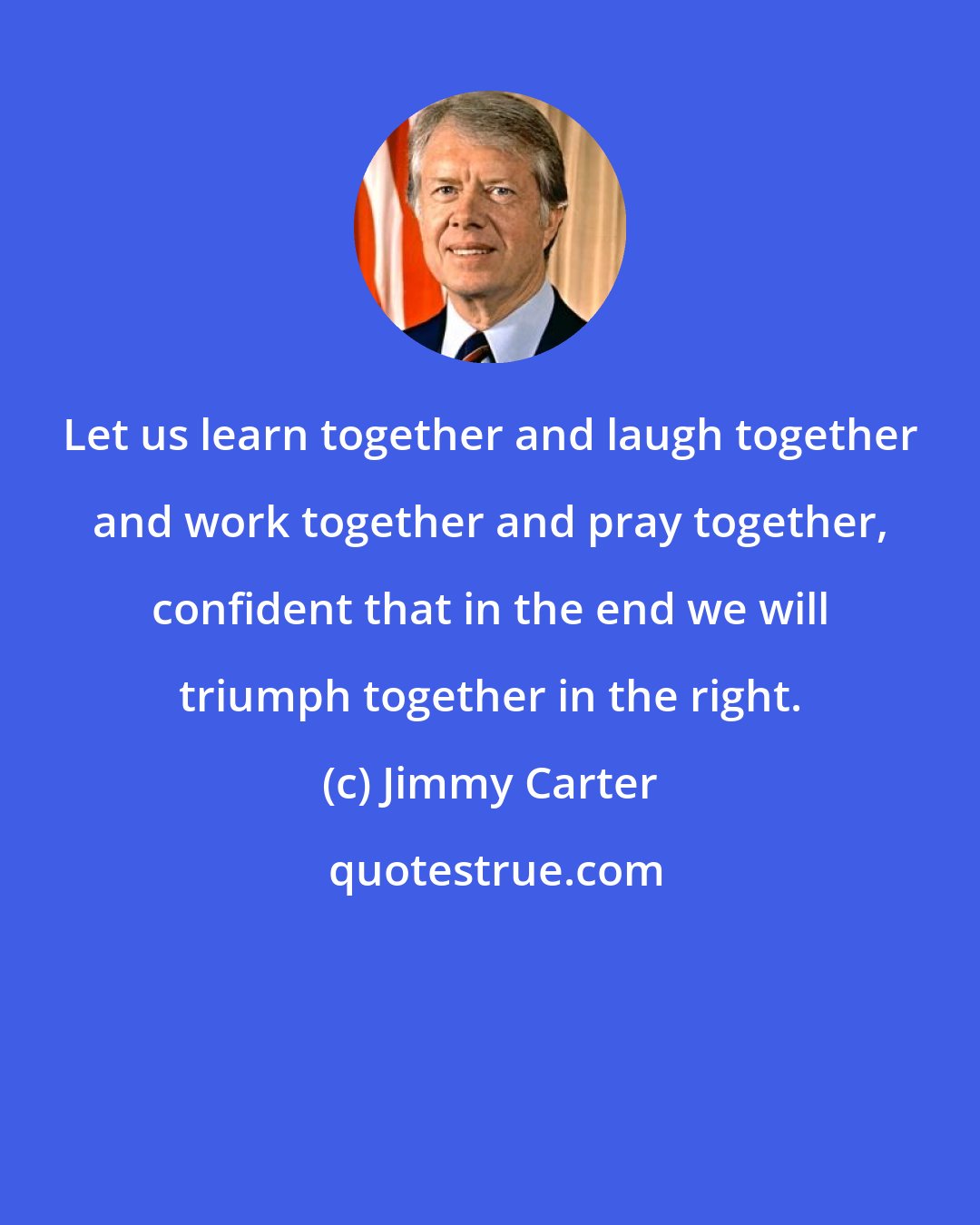 Jimmy Carter: Let us learn together and laugh together and work together and pray together, confident that in the end we will triumph together in the right.