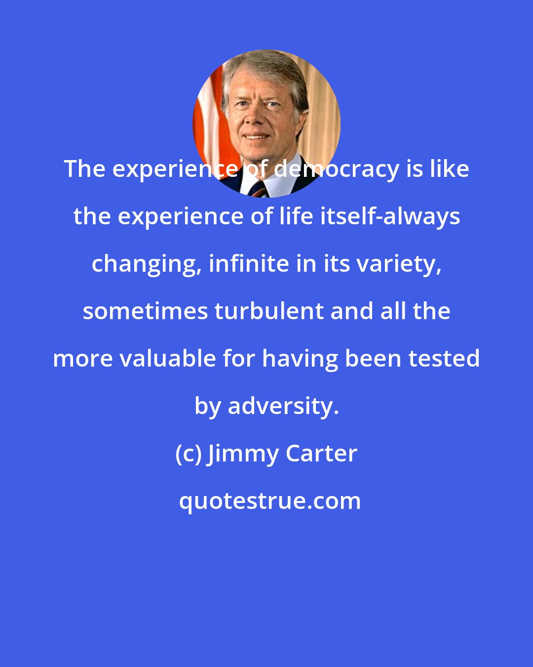 Jimmy Carter: The experience of democracy is like the experience of life itself-always changing, infinite in its variety, sometimes turbulent and all the more valuable for having been tested by adversity.