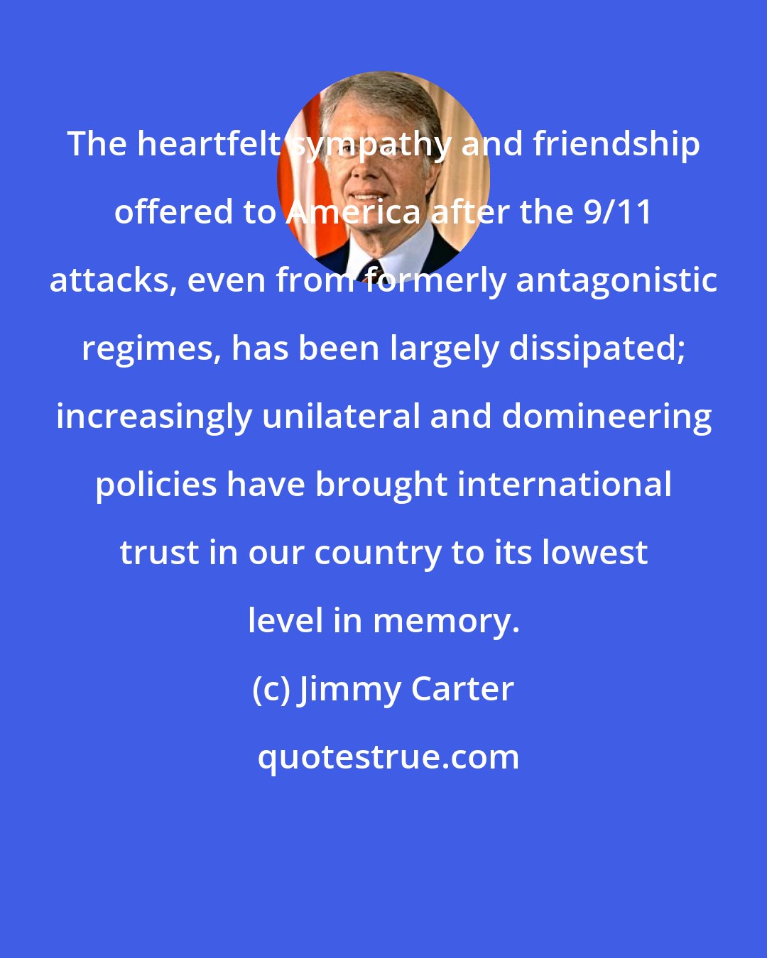 Jimmy Carter: The heartfelt sympathy and friendship offered to America after the 9/11 attacks, even from formerly antagonistic regimes, has been largely dissipated; increasingly unilateral and domineering policies have brought international trust in our country to its lowest level in memory.