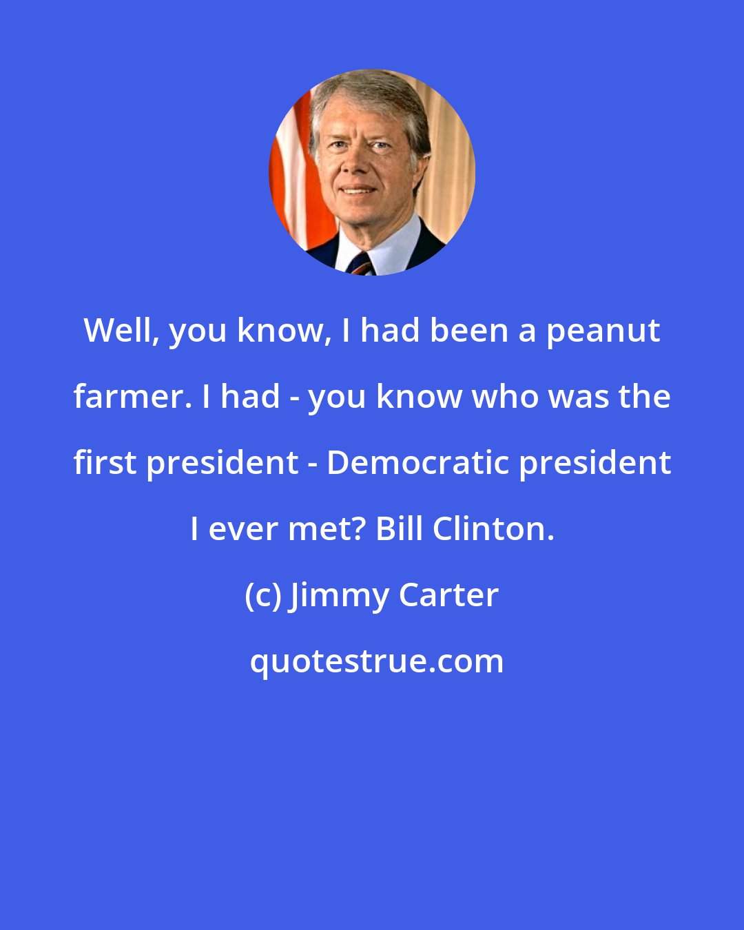 Jimmy Carter: Well, you know, I had been a peanut farmer. I had - you know who was the first president - Democratic president I ever met? Bill Clinton.
