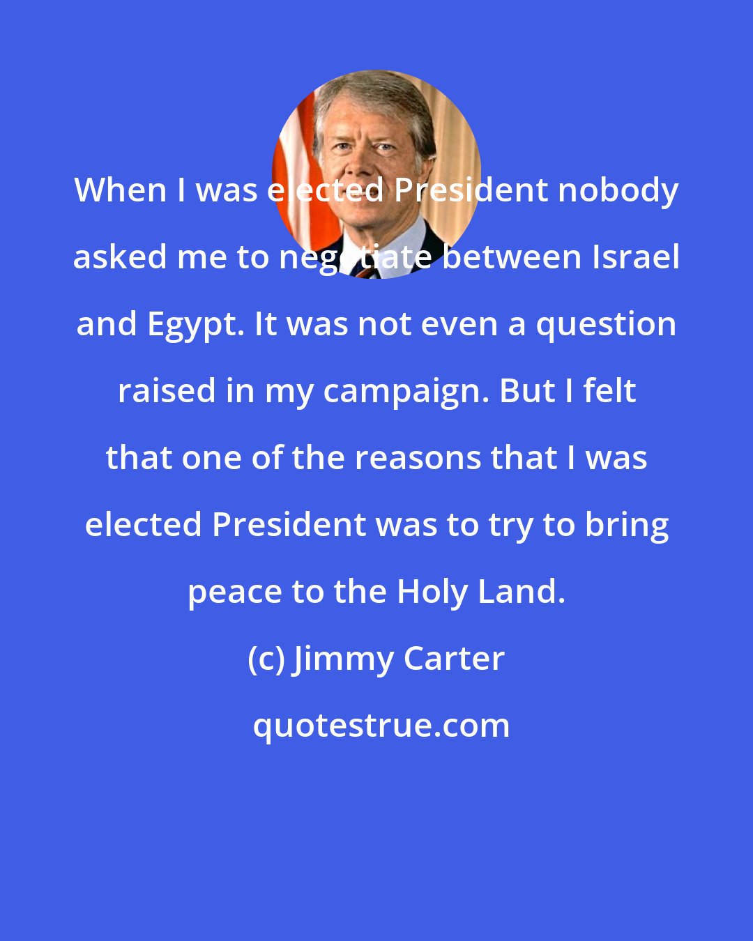 Jimmy Carter: When I was elected President nobody asked me to negotiate between Israel and Egypt. It was not even a question raised in my campaign. But I felt that one of the reasons that I was elected President was to try to bring peace to the Holy Land.