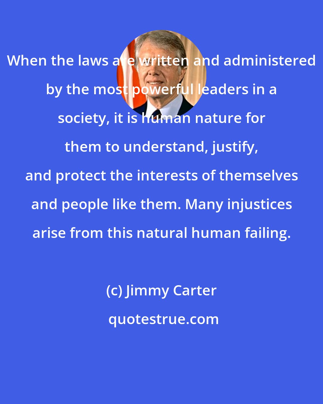 Jimmy Carter: When the laws are written and administered by the most powerful leaders in a society, it is human nature for them to understand, justify, and protect the interests of themselves and people like them. Many injustices arise from this natural human failing.