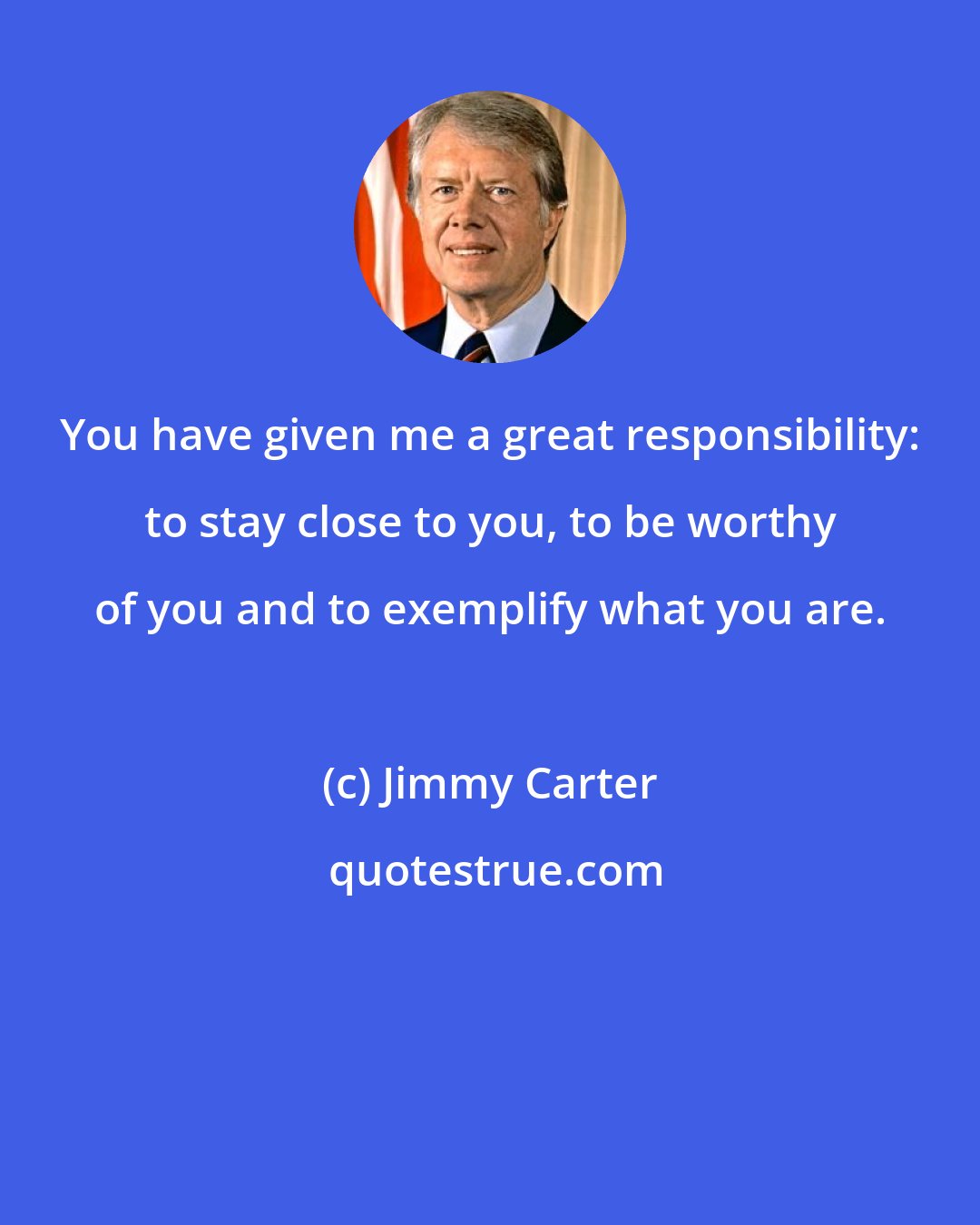 Jimmy Carter: You have given me a great responsibility: to stay close to you, to be worthy of you and to exemplify what you are.