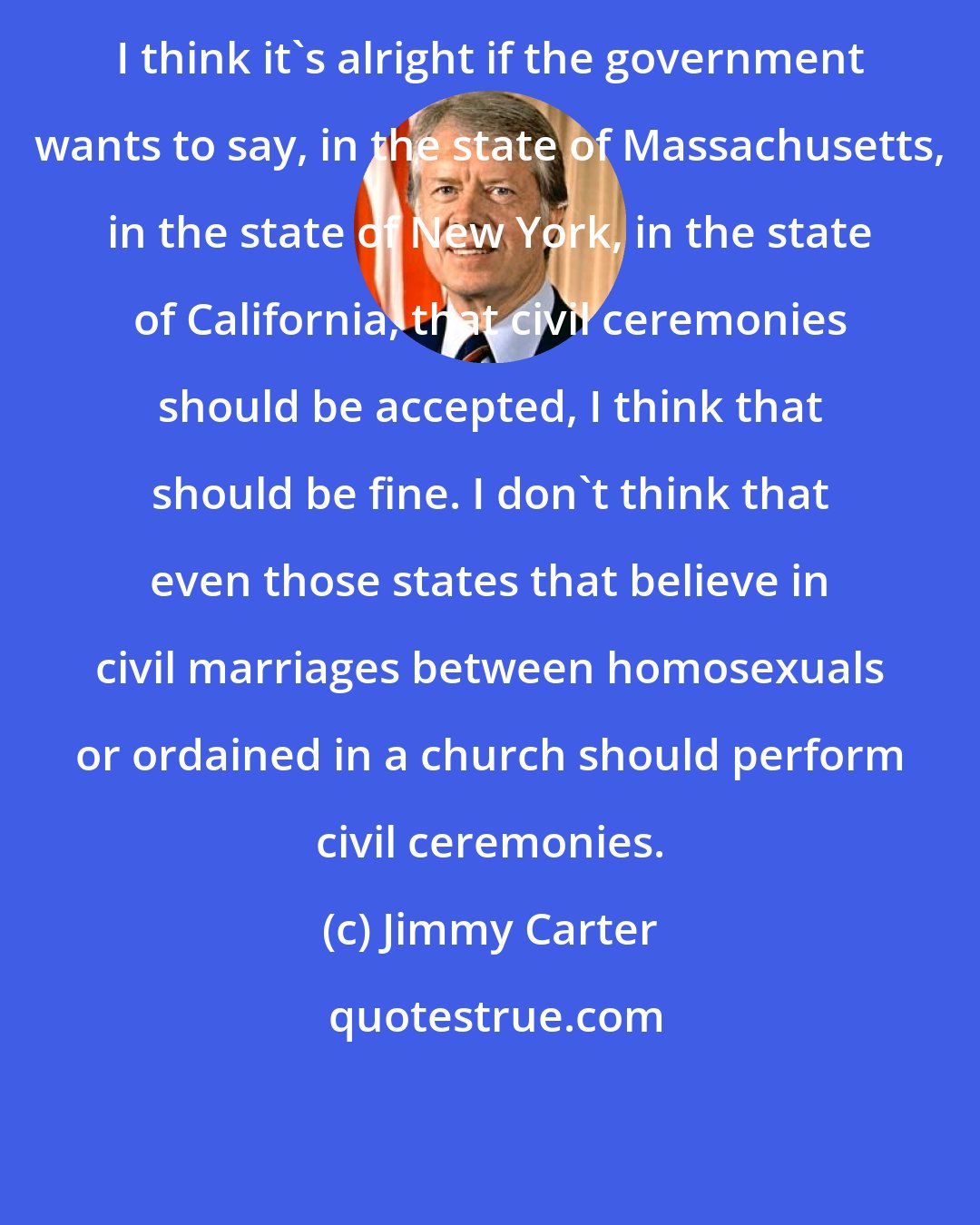 Jimmy Carter: I think it's alright if the government wants to say, in the state of Massachusetts, in the state of New York, in the state of California, that civil ceremonies should be accepted, I think that should be fine. I don't think that even those states that believe in civil marriages between homosexuals or ordained in a church should perform civil ceremonies.