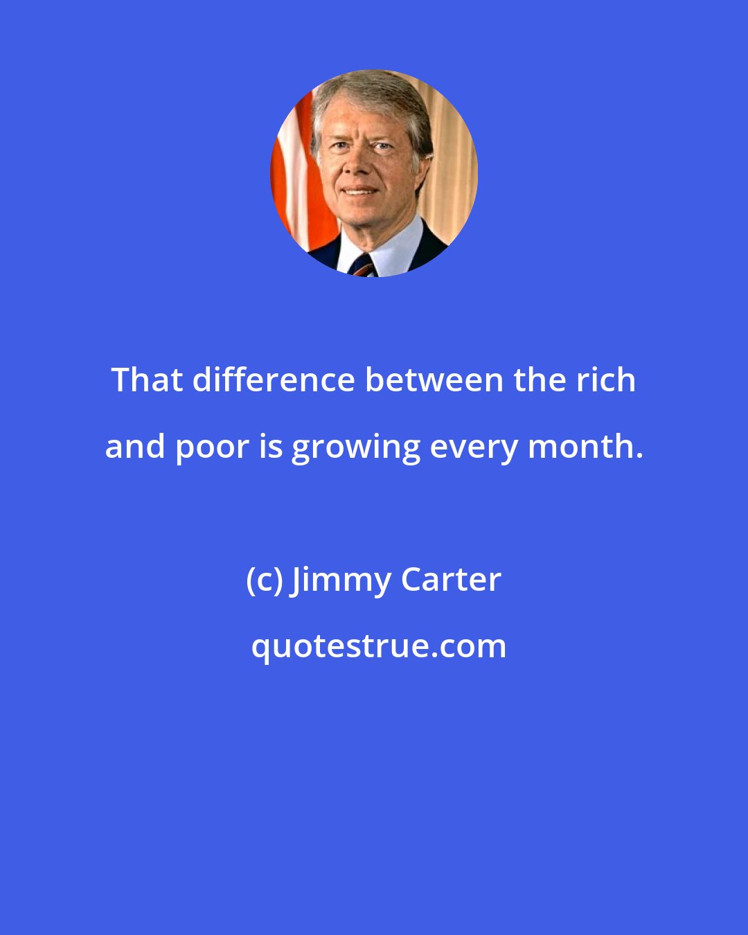 Jimmy Carter: That difference between the rich and poor is growing every month.