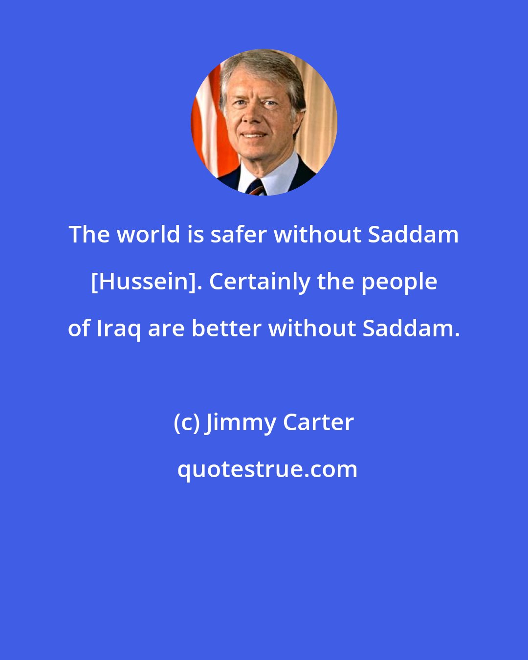 Jimmy Carter: The world is safer without Saddam [Hussein]. Certainly the people of Iraq are better without Saddam.