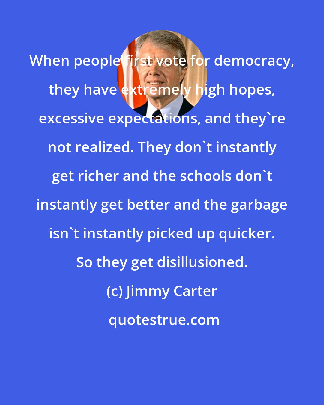 Jimmy Carter: When people first vote for democracy, they have extremely high hopes, excessive expectations, and they're not realized. They don't instantly get richer and the schools don't instantly get better and the garbage isn't instantly picked up quicker. So they get disillusioned.