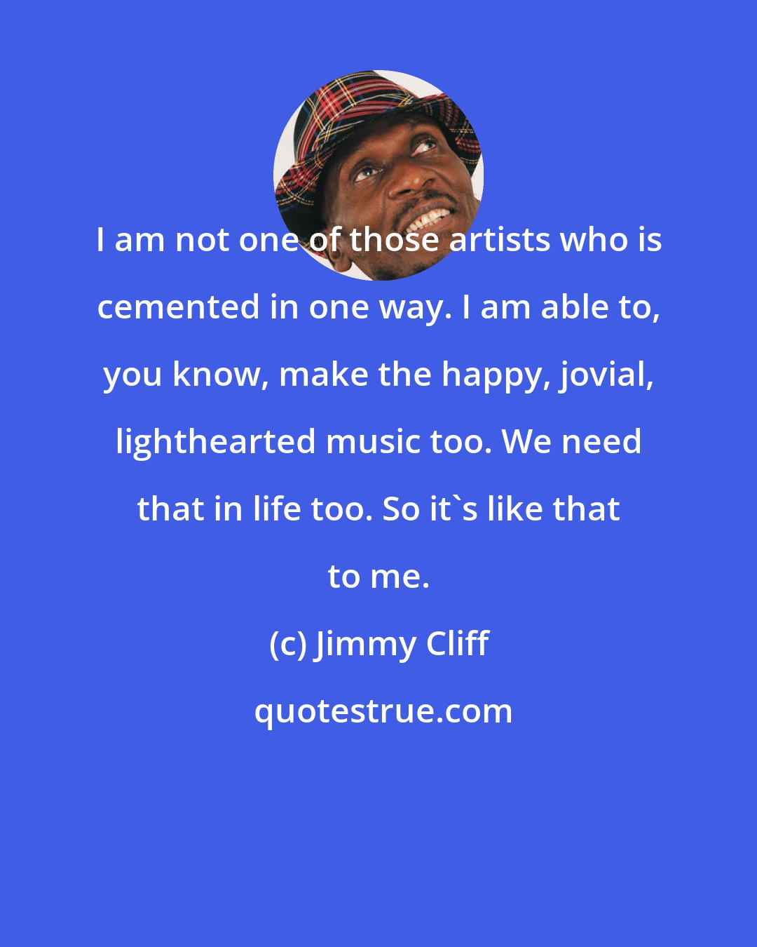 Jimmy Cliff: I am not one of those artists who is cemented in one way. I am able to, you know, make the happy, jovial, lighthearted music too. We need that in life too. So it's like that to me.