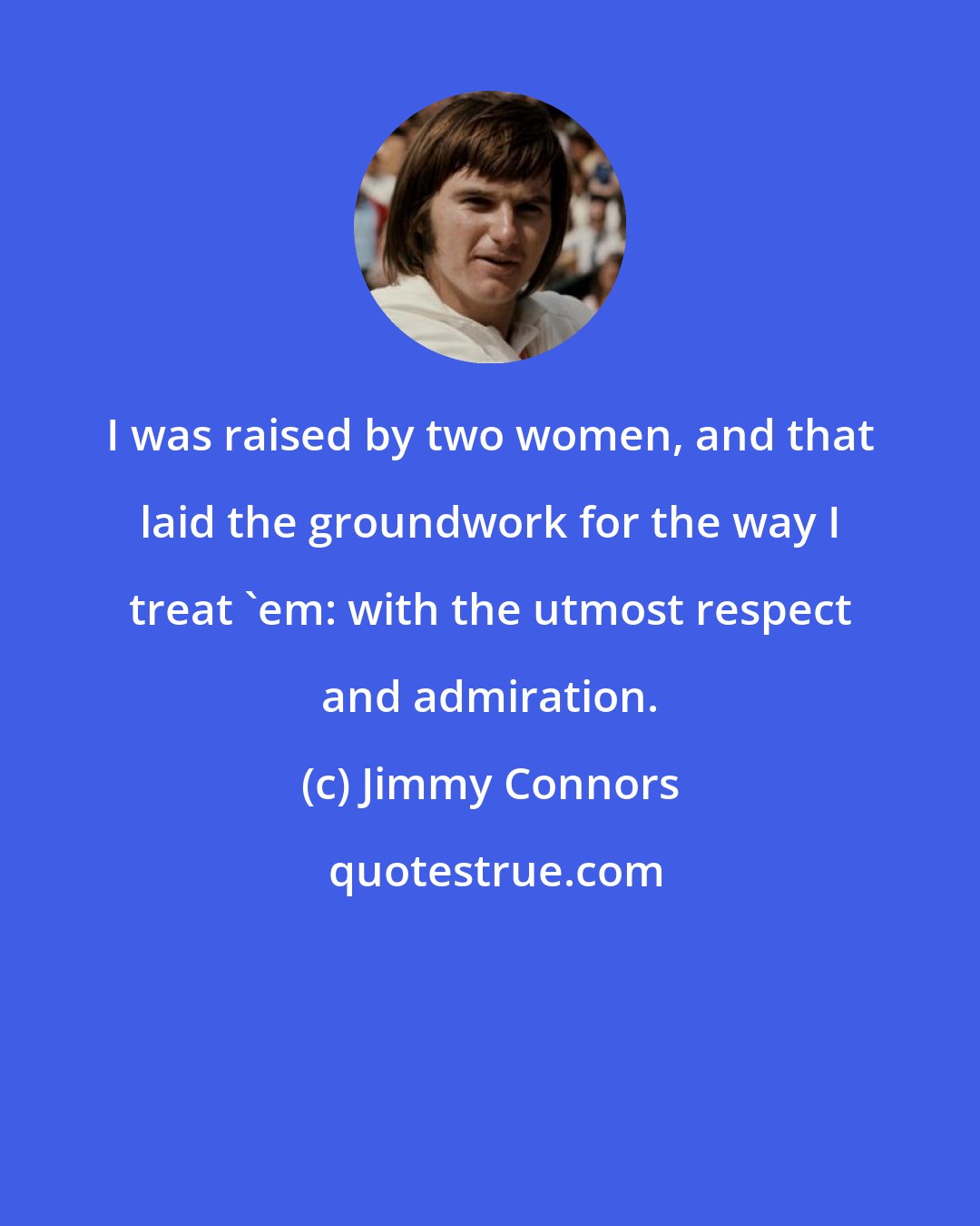 Jimmy Connors: I was raised by two women, and that laid the groundwork for the way I treat 'em: with the utmost respect and admiration.