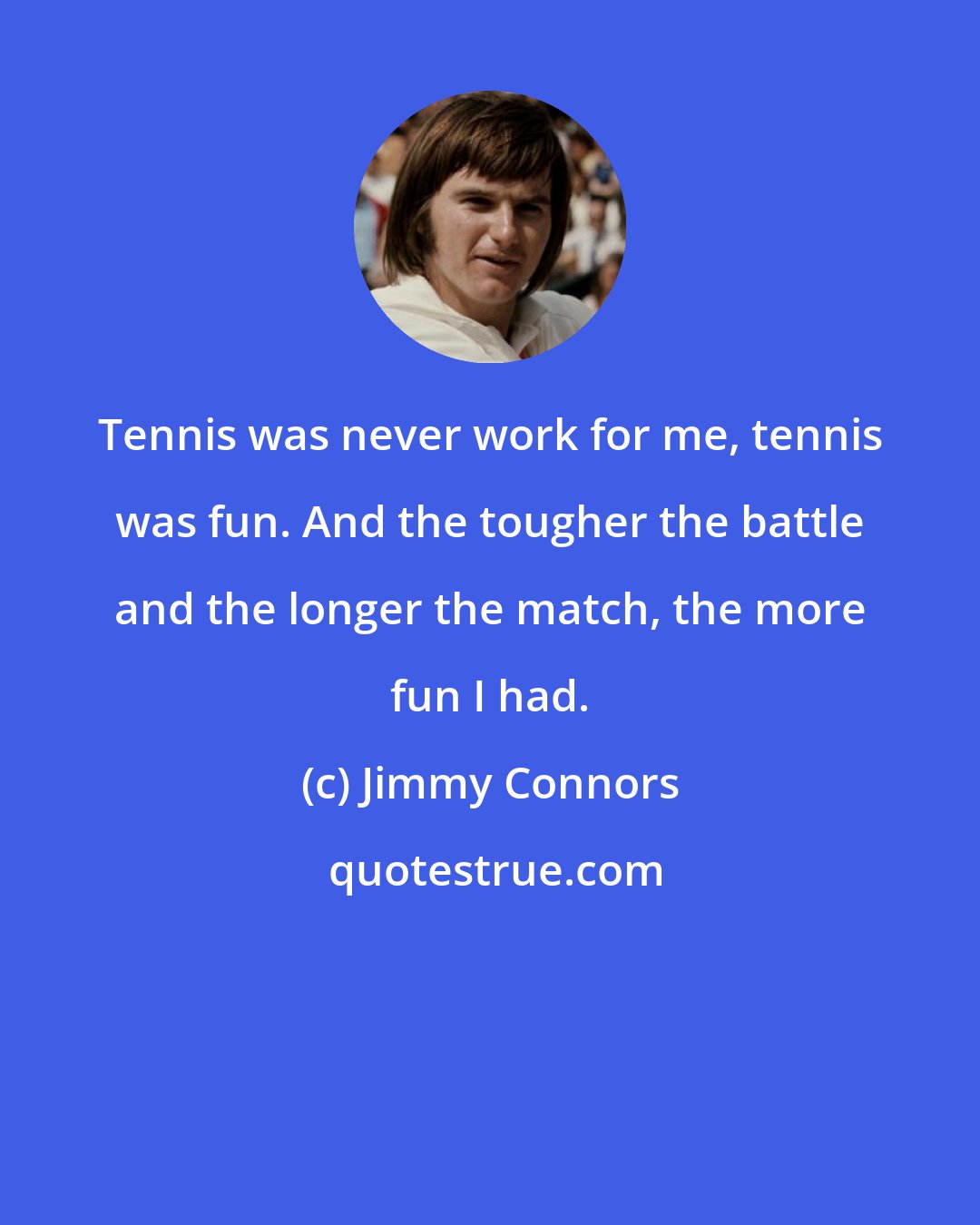 Jimmy Connors: Tennis was never work for me, tennis was fun. And the tougher the battle and the longer the match, the more fun I had.