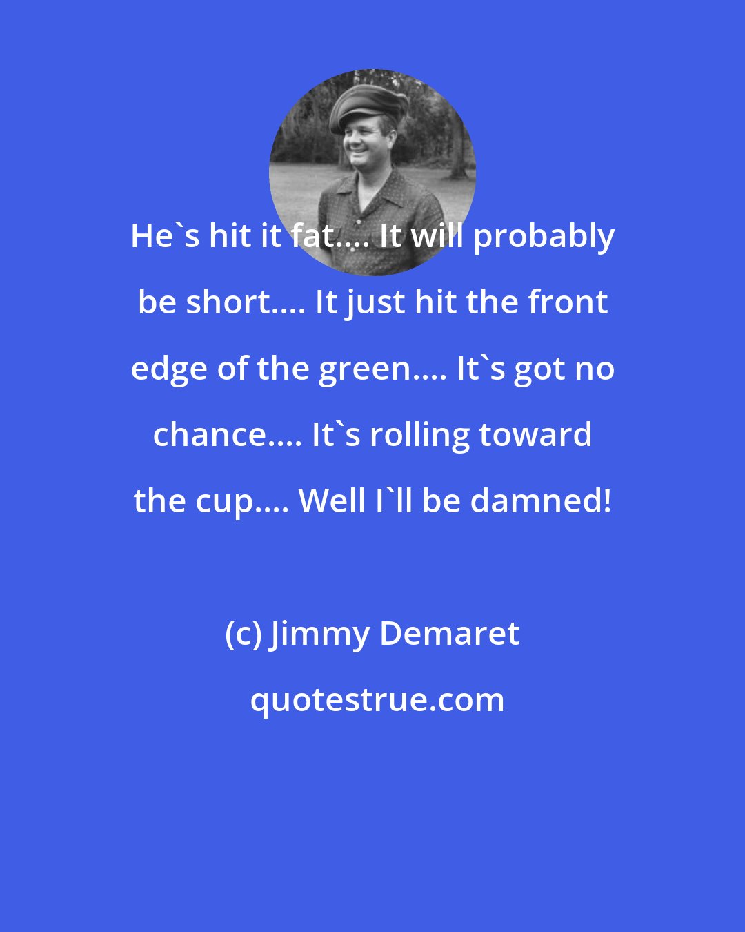 Jimmy Demaret: He's hit it fat.... It will probably be short.... It just hit the front edge of the green.... It's got no chance.... It's rolling toward the cup.... Well I'll be damned!