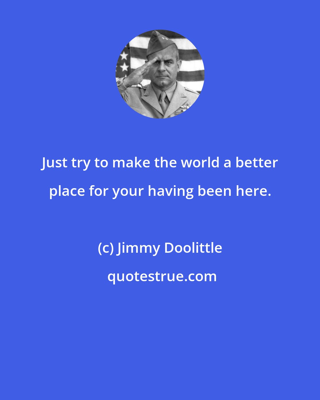 Jimmy Doolittle: Just try to make the world a better place for your having been here.