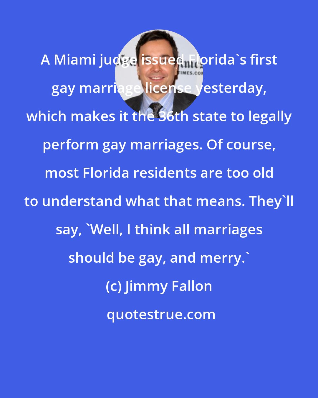 Jimmy Fallon: A Miami judge issued Florida's first gay marriage license yesterday, which makes it the 36th state to legally perform gay marriages. Of course, most Florida residents are too old to understand what that means. They'll say, 'Well, I think all marriages should be gay, and merry.'
