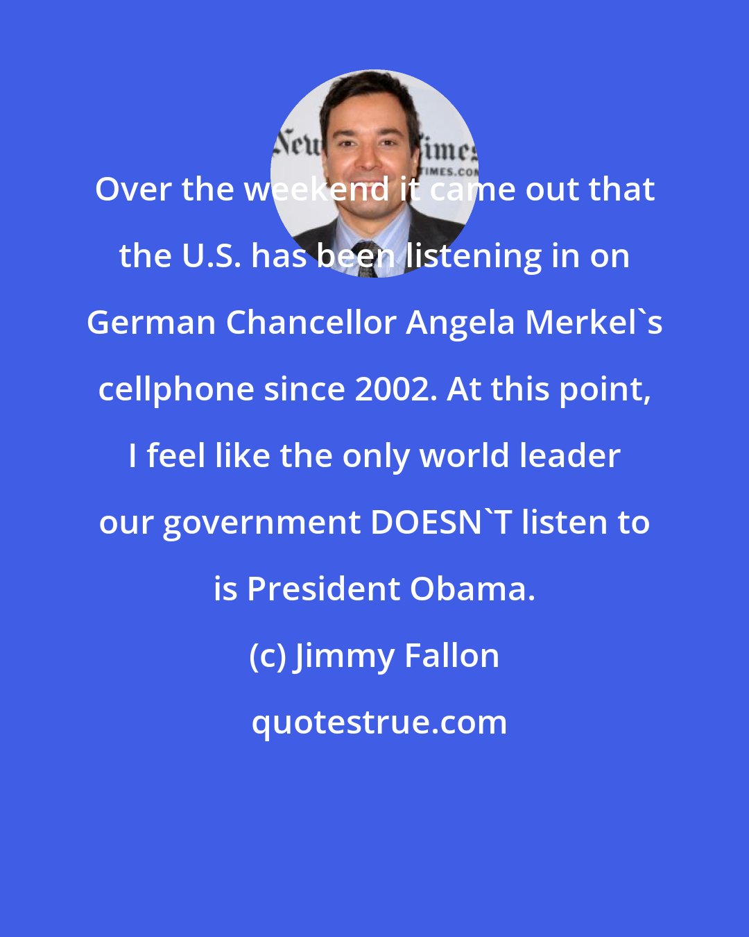 Jimmy Fallon: Over the weekend it came out that the U.S. has been listening in on German Chancellor Angela Merkel's cellphone since 2002. At this point, I feel like the only world leader our government DOESN'T listen to is President Obama.