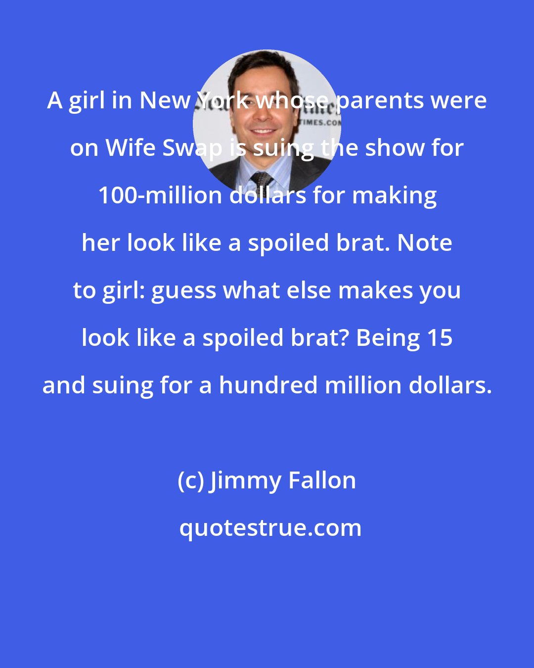 Jimmy Fallon: A girl in New York whose parents were on Wife Swap is suing the show for 100-million dollars for making her look like a spoiled brat. Note to girl: guess what else makes you look like a spoiled brat? Being 15 and suing for a hundred million dollars.