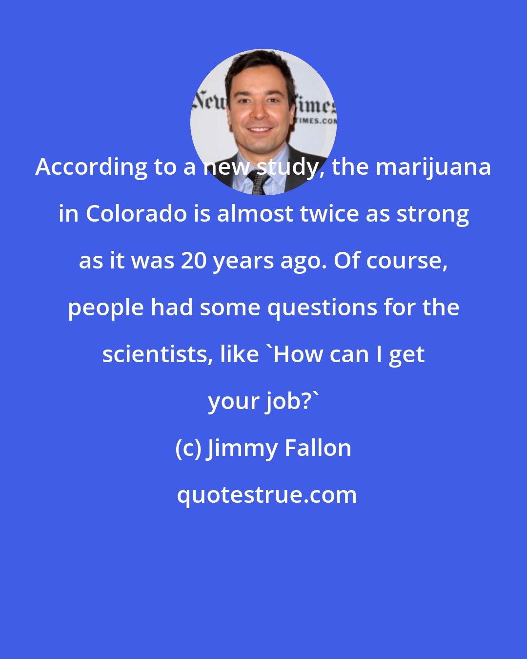 Jimmy Fallon: According to a new study, the marijuana in Colorado is almost twice as strong as it was 20 years ago. Of course, people had some questions for the scientists, like 'How can I get your job?'