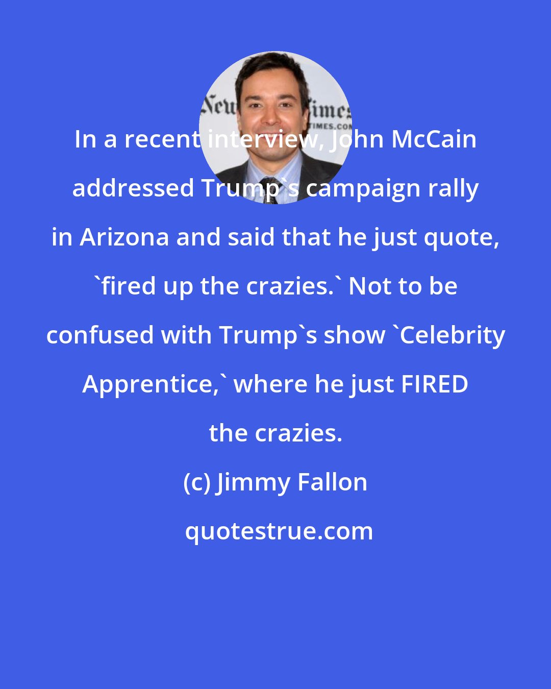 Jimmy Fallon: In a recent interview, John McCain addressed Trump's campaign rally in Arizona and said that he just quote, 'fired up the crazies.' Not to be confused with Trump's show 'Celebrity Apprentice,' where he just FIRED the crazies.