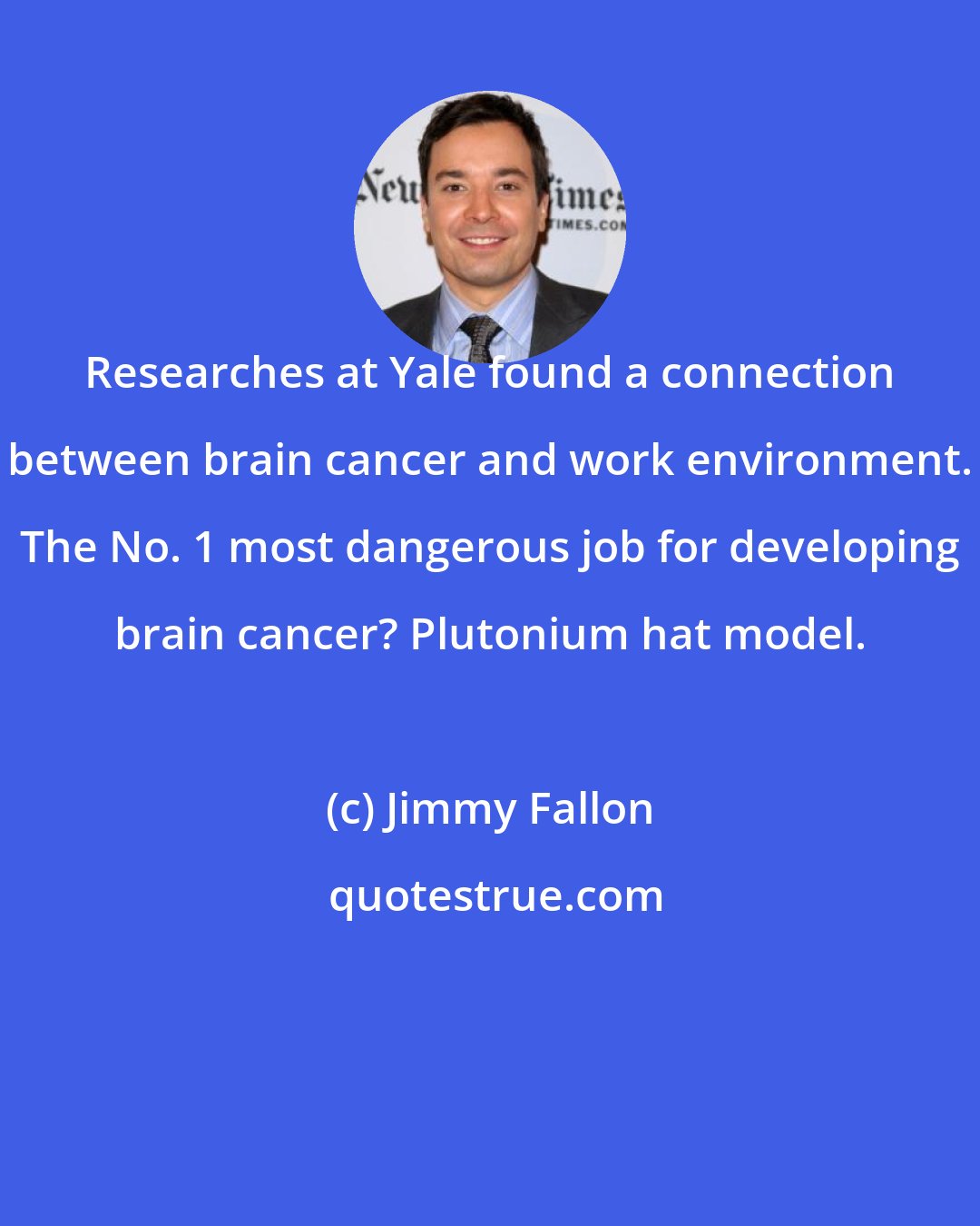 Jimmy Fallon: Researches at Yale found a connection between brain cancer and work environment. The No. 1 most dangerous job for developing brain cancer? Plutonium hat model.
