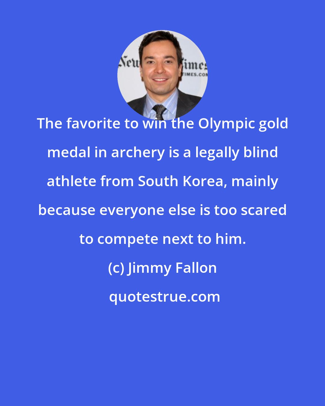 Jimmy Fallon: The favorite to win the Olympic gold medal in archery is a legally blind athlete from South Korea, mainly because everyone else is too scared to compete next to him.
