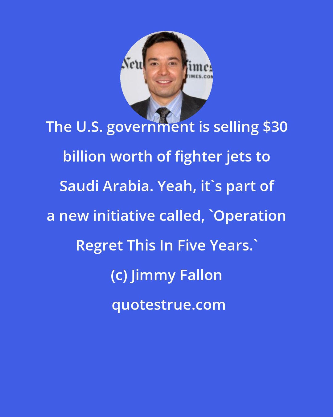 Jimmy Fallon: The U.S. government is selling $30 billion worth of fighter jets to Saudi Arabia. Yeah, it's part of a new initiative called, 'Operation Regret This In Five Years.'