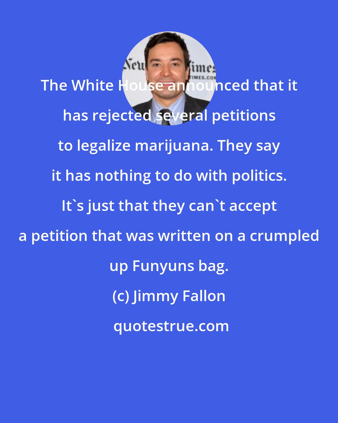 Jimmy Fallon: The White House announced that it has rejected several petitions to legalize marijuana. They say it has nothing to do with politics. It's just that they can't accept a petition that was written on a crumpled up Funyuns bag.