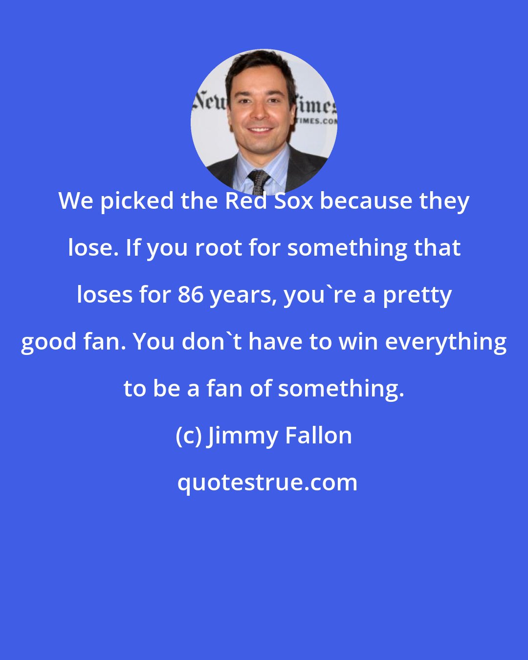 Jimmy Fallon: We picked the Red Sox because they lose. If you root for something that loses for 86 years, you're a pretty good fan. You don't have to win everything to be a fan of something.