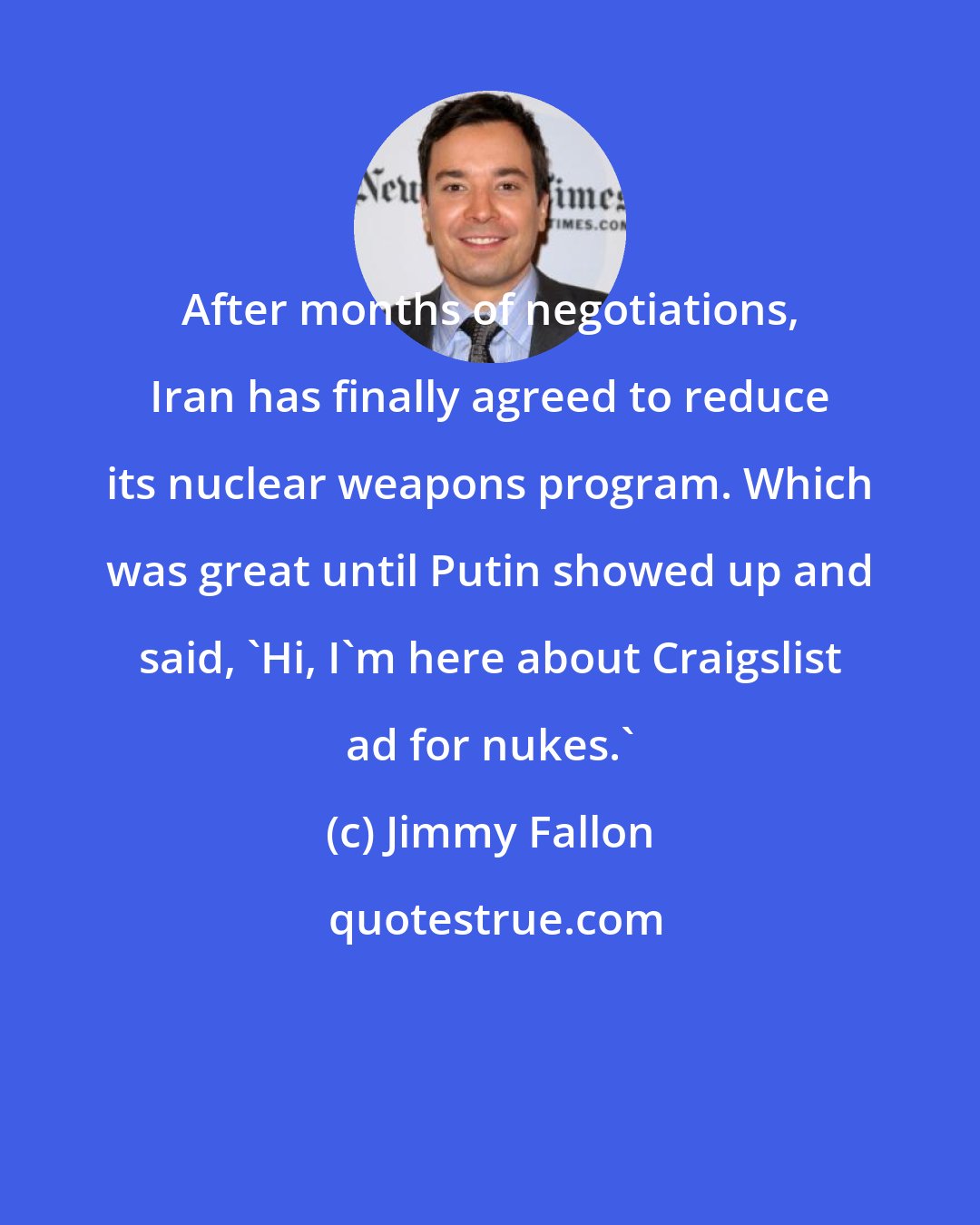 Jimmy Fallon: After months of negotiations, Iran has finally agreed to reduce its nuclear weapons program. Which was great until Putin showed up and said, 'Hi, I'm here about Craigslist ad for nukes.'
