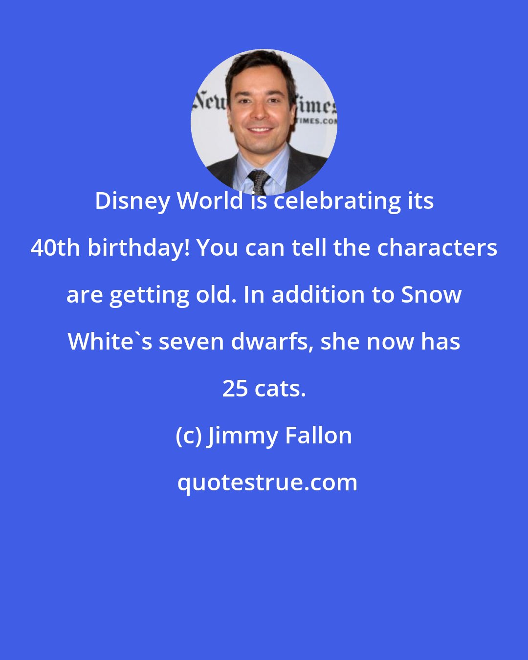 Jimmy Fallon: Disney World is celebrating its 40th birthday! You can tell the characters are getting old. In addition to Snow White's seven dwarfs, she now has 25 cats.