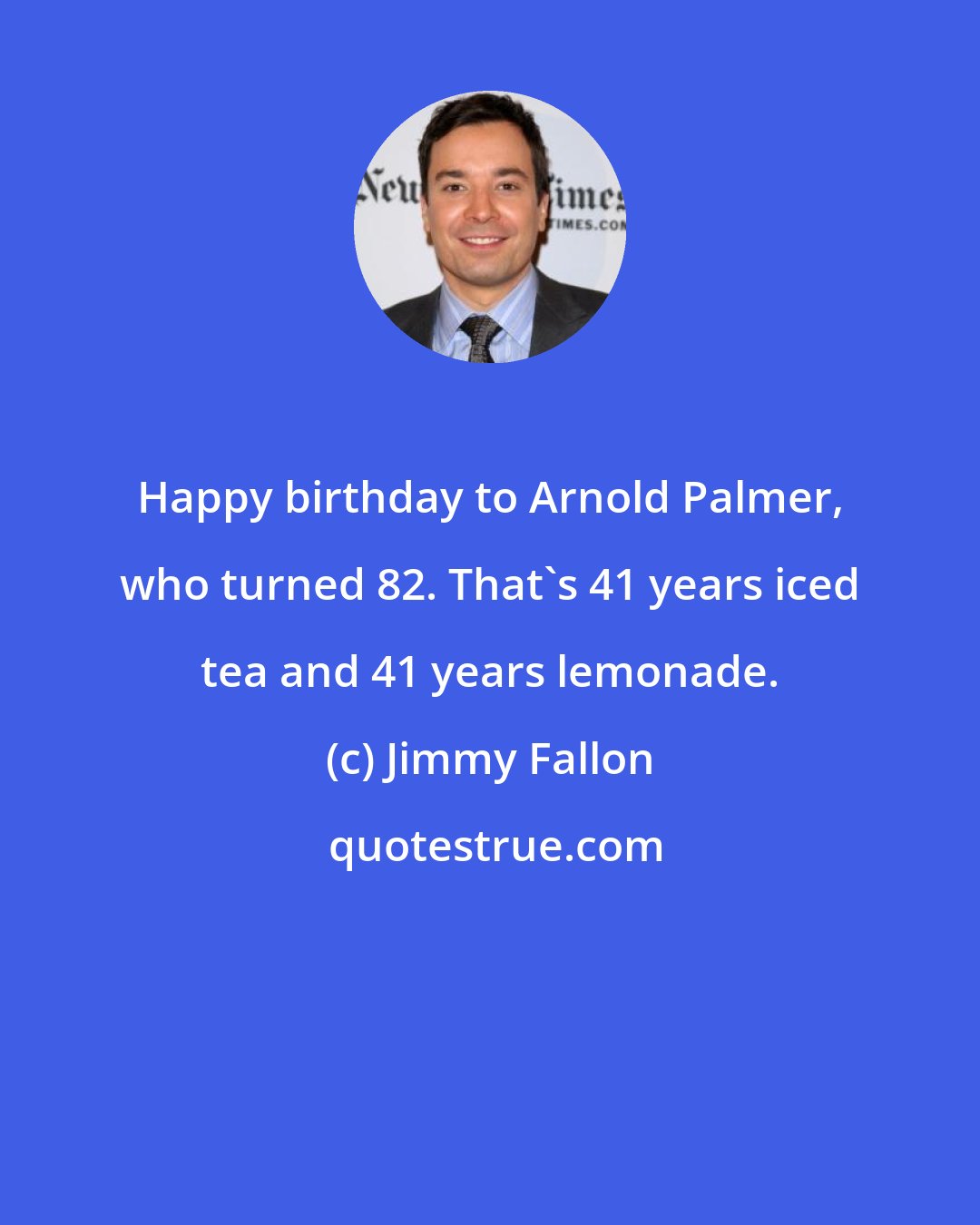 Jimmy Fallon: Happy birthday to Arnold Palmer, who turned 82. That's 41 years iced tea and 41 years lemonade.