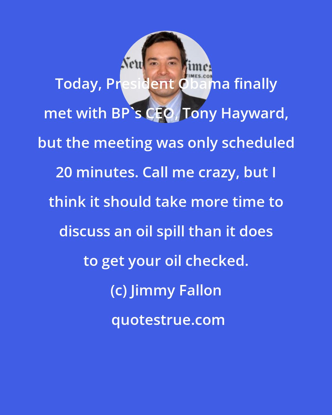 Jimmy Fallon: Today, President Obama finally met with BP's CEO, Tony Hayward, but the meeting was only scheduled 20 minutes. Call me crazy, but I think it should take more time to discuss an oil spill than it does to get your oil checked.
