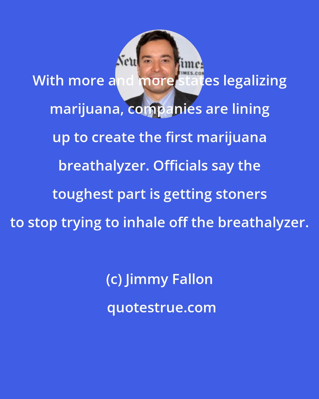 Jimmy Fallon: With more and more states legalizing marijuana, companies are lining up to create the first marijuana breathalyzer. Officials say the toughest part is getting stoners to stop trying to inhale off the breathalyzer.