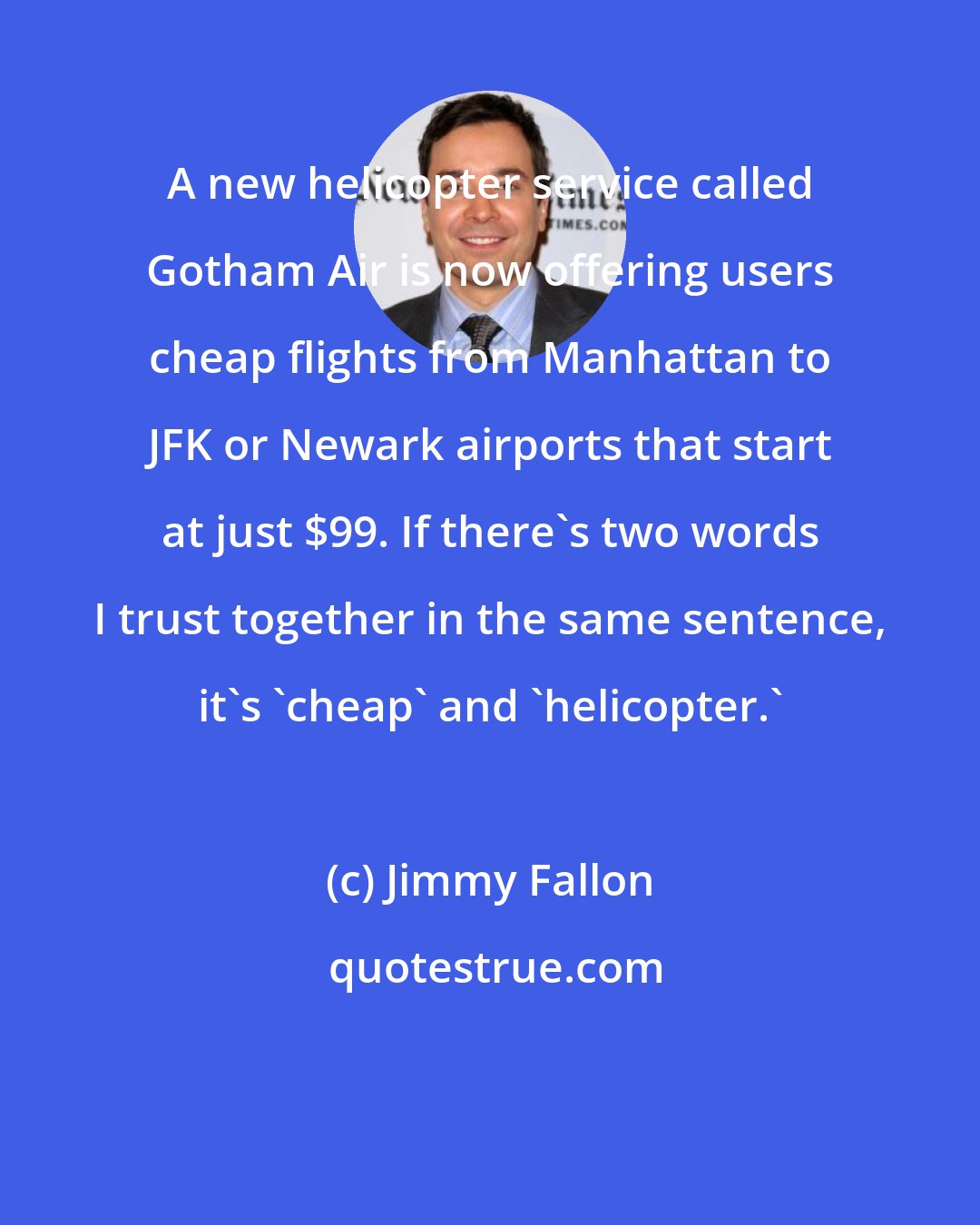 Jimmy Fallon: A new helicopter service called Gotham Air is now offering users cheap flights from Manhattan to JFK or Newark airports that start at just $99. If there's two words I trust together in the same sentence, it's 'cheap' and 'helicopter.'