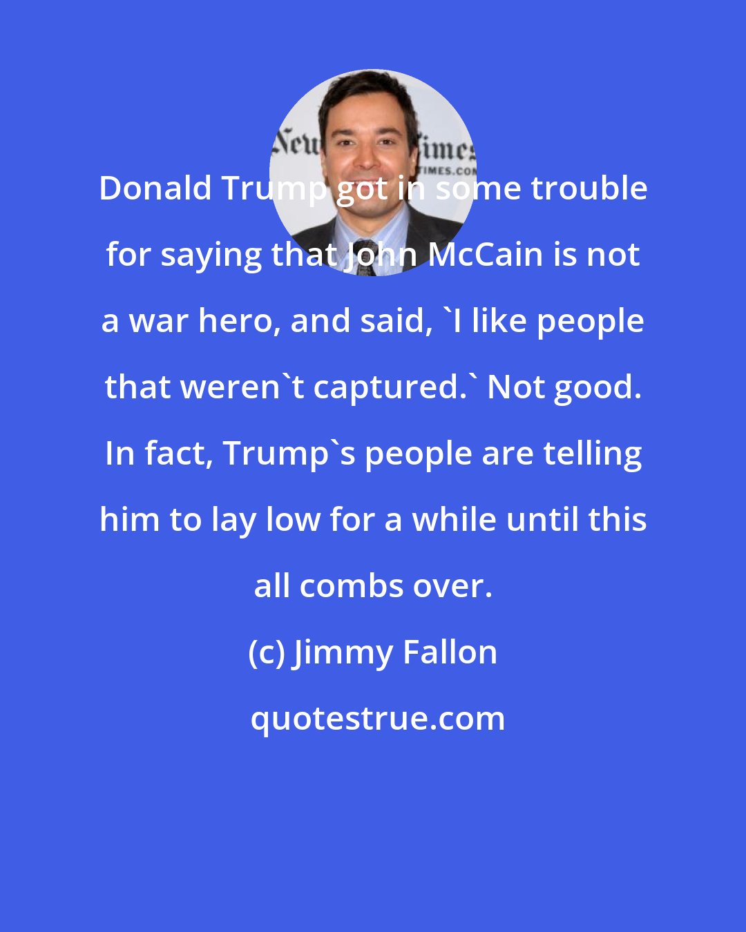 Jimmy Fallon: Donald Trump got in some trouble for saying that John McCain is not a war hero, and said, 'I like people that weren't captured.' Not good. In fact, Trump's people are telling him to lay low for a while until this all combs over.
