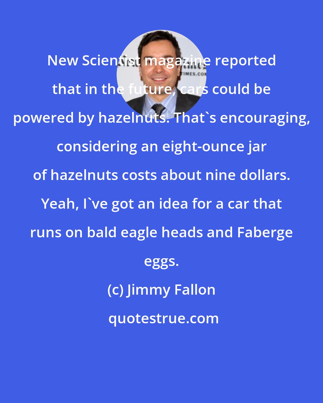 Jimmy Fallon: New Scientist magazine reported that in the future, cars could be powered by hazelnuts. That's encouraging, considering an eight-ounce jar of hazelnuts costs about nine dollars. Yeah, I've got an idea for a car that runs on bald eagle heads and Faberge eggs.