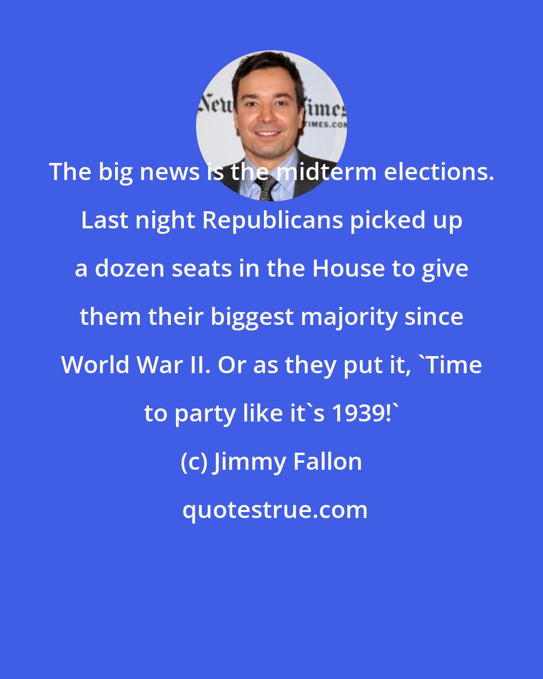Jimmy Fallon: The big news is the midterm elections. Last night Republicans picked up a dozen seats in the House to give them their biggest majority since World War II. Or as they put it, 'Time to party like it's 1939!'